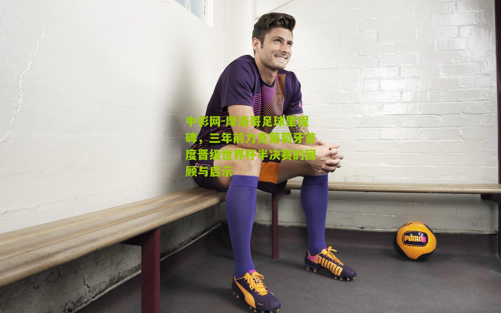 摩洛哥足球里程碑，三年前力克葡萄牙首度晋级世界杯半决赛的回顾与启示